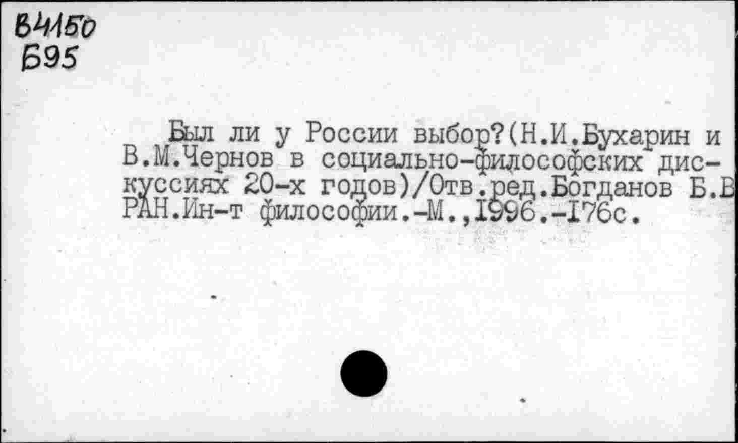 ﻿Мб'о Б95
Был ли у России выбор?(Н.И.Бухарин и В.М.Чернов в социально-философских дискуссиях 20-х годов)/Отв.ред.Богданов Б.. РАН.Ин-т философии.—М.,1§96.-176с.